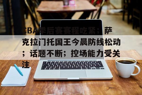 华体会注册-CBA季后赛赛程吃紧；萨克拉门托国王今晨防线松动；话题不断；控场能力受关注的简单介绍