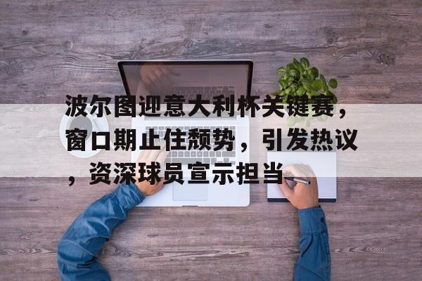 华体会登录-波尔图迎意大利杯关键赛，窗口期止住颓势，引发热议，资深球员宣示担当的简单介绍