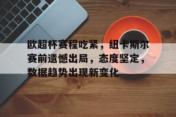 华体会注册-包含欧超杯赛程吃紧，纽卡斯尔赛前遗憾出局，态度坚定，数据趋势出现新变化的词条